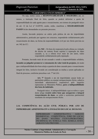 Núcleo Combate à Improbidade Administrativa e Corrupção
Ministério Público do Estado do Pará
Progressum Praetorium
Nº 01
Jurisprudência do STF, STJ e TJ/PA
Período: 1º Semestre de 2014.
- 30 -
“LABOR OMNIA VINCIT IMPROBUS”
Ou seja, nestes casos, a RESPONSABILIDADE É SOLIDÁRIA até, ao
menos, a instrução final do feito, quando se poderá delimitar a quota de
responsabilidade de cada agente para o ressarcimento, nos termos do parágrafo único
do art. 12 da Lei nº 8.429/92, sendo, então, manifesta a SOLIDARIEDADE
PASSIVA dos demandados no presente processo.
Assim, havendo prejuízo ao erário pela prática de ato de improbidade
administrativa, praticado por agentes em concurso, responderão solidariamente pelo
ressarcimento do dano, na forma da responsabilidade civil por ato ilícito prevista no
art. 942 do CC:
Art. 942 – Os bens do responsável pela ofensa ou violação
do direito de outrem ficam sujeitos à reparação do dano
causado; e, se a ofensa tiver mais de um autor, todos
responderão solidariamente pela reparação.
Portanto, havendo mais de um acusado e sendo a responsabilidade solidária,
incumbe ao julgador promover o rateamento do valor total do prejuízo, de modo
que a indisponibilidade dos bens atinja a quantia do dano causado para o ressarcimento
integral do feito, inclusive levando em consideração as multas a serem aplicadas ao
final do processo, conforme preceitua o art. 7º da LIA:
Art. 7° Quando o ato de improbidade causar lesão ao
patrimônio público ou ensejar enriquecimento ilícito, caberá a
autoridade administrativa responsável pelo inquérito
representar ao Ministério Público, para a indisponibilidade
dos bens do indiciado.
Parágrafo único. A indisponibilidade a que se refere o caput
deste artigo recairá sobre bens que assegurem o integral
ressarcimento do dano, ou sobre o acréscimo patrimonial
resultante do enriquecimento ilícito.
2.14. COMPETÊNCIA DA AÇÃO CIVIL PÚBLICA POR ATO DE
IMPROBIDADE ADMINISTRATIVA EM RAZÃO DO LOCAL DO DANO:
IMPROBIDADE ADMINISTRATIVA. AGRAVO
REGIMENTAL. COMPETÊNCIA. FORO DO LOCAL
DO DANO. MATÉRIA FÁTICO-PROBATÓRIA.
INCIDÊNCIA DA SÚMULA 7/STJ. SÚMULA 83/STJ.
AGRAVO NÃO PROVIDO.
 