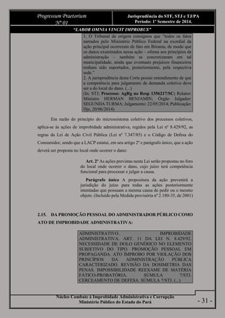Núcleo Combate à Improbidade Administrativa e Corrupção
Ministério Público do Estado do Pará
Progressum Praetorium
Nº 01
Jurisprudência do STF, STJ e TJ/PA
Período: 1º Semestre de 2014.
- 31 -
“LABOR OMNIA VINCIT IMPROBUS”
1. O Tribunal de origem consignou que “todos os fatos
narrados pelo Ministério Público Federal na exordial da
ação principal ocorreram de fato em Ibirama, de modo que
os danos examinados nessa ação – ofensa aos princípios da
administração – também se concretizaram em tal
municipalidade, ainda que eventuais prejuízos financeiros
tenham sido suportados, posteriormente, pela respectiva
sede.”
2. A jurisprudência desta Corte possui entendimento de que
a competência para julgamento de demanda coletiva deve
ser a do local do dano. (...)
(In: STJ; Processo: AgRg no Resp 1356217/SC; Relator:
Ministro HERMAN BENJAMIN; Órgão Julgador:
SEGUNDA TURMA; Julgamento: 22/05/2014; Publicação:
Dje, 20/06/2014)
Em razão do princípio do microssistema coletivo dos processos coletivos,
aplica-se às ações de improbidade administrativa, regidos pela Lei nº 8.429/92, as
regras da Lei de Ação Civil Pública (Lei nº 7.347/85) e o Código de Defesa do
Consumidor, sendo que a LACP estatui, em seu artigo 2º e parágrafo único, que a ação
deverá ser proposta no local onde ocorrer o dano:
Art. 2º As ações previstas nesta Lei serão propostas no foro
do local onde ocorrer o dano, cujo juízo terá competência
funcional para processar e julgar a causa.
Parágrafo único A propositura da ação prevenirá a
jurisdição do juízo para todas as ações posteriormente
intentadas que possuam a mesma causa de pedir ou o mesmo
objeto. (Incluído pela Medida provisória nº 2.180-35, de 2001)
2.15. DA PROMOÇÃO PESSOAL DO ADMINISTRADOR PÚBLICO COMO
ATO DE IMPROBIDADE ADMINISTRATIVA:
ADMINISTRATIVO. IMPROBIDADE
ADMINISTRATIVA. ART. 11 DA LEI N. 8.429/92.
NECESSIDADE DE DOLO GENÉRICO NO ELEMENTO
SUBJETIVO DO TIPO. PROMOÇÃO PESSOAL EM
PROPAGANDA. ATO ÍMPROBO POR VIOLAÇÃO DOS
PRINCÍPIOS DA ADMINISTRAÇÃO PÚBLICA
CARACTERIZADO. REVISÃO DA DOSIMETRIA DAS
PENAS. IMPOSSIBILIDADE REEXAME DE MATÉRIA
FÁTICO-PROBATÓRIA. SÚMULA 7/STJ.
CERCEAMENTO DE DEFESA. SÚMULA 7/STJ. (...)
 