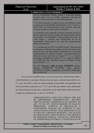 Núcleo Combate à Improbidade Administrativa e Corrupção
Ministério Público do Estado do Pará
Progressum Praetorium
Nº 01
Jurisprudência do STF, STJ e TJ/PA
Período: 1º Semestre de 2014.
- 33 -
“LABOR OMNIA VINCIT IMPROBUS”
105 da Constituição Federal, quando o recorrente entende
persistir algum vício no acórdão impugnado, sob pena de
incidir no óbice da ausência de prequestionamento.
3. O recurso especial se origina de ação civil pública na qual
se apura ato de improbidade administrativa (art. 11 da Lei n.
8.429/1992) com ressarcimento do dano material, contra ato
de autopromoção do então prefeito municipal.
4. O Tribunal a quo, mantendo a sentença, entendeu que houve
dolo do agente ao praticar condutas de autopromoção, ferindo
os princípios da moralidade e impessoalidade previstos na
Carta Magna, e concluiu pela configuração de ato de
improbidade administrativa, em vista do comportamento
doloso do recorrente.
5. O entendimento do STJ é no sentido de que, “para que seja
reconhecida a tipificação da conduta do réu como incurso nas
previsões da Lei de Improbidade Administrativa, é necessária
a demonstração do elemento subjetivo, consubstanciado pelo
dolo para os tipos previstos nos artigos 9º e 11 e, ao menos,
pela culpa, nas hipóteses do artigo 10.” V.g: AgRg no AgREsp
21.135/PR, Rel. Min. Benedito Gonçalves, Primeira Turma,
Dje 23/04/2013. (...)
(In: STJ; Processo: AgRg no Resp 1419268/SP; Relator:
Ministro HUMBERTO MARTINS; Órgão Julgador:
SEGUNDA TURMA; Julgamento: 03/04/2014; Publicação:
Dje, 14/04/2014)
O uso de recursos públicos para a promoção pessoal do administrador público
viola diretamente os princípios fundamentais que regem a administração pública (art.
37, caput, da CF/88), a saber: da impessoalidade, da moralidade e da legalidade, bem
como da proibição expressa no art. 37, §1º, da CF/88, que também veda a publicidade
governamental para fins pessoais, constituindo ato de improbidade administrativa por
violação aos princípios (art. 11 da Lei nº 8.429/92).
ADMINISTRATIVO. AÇÃO CIVIL PÚBLICA POR ATO
DE IMPROBIDADE ADMINISTRATIVA. RECURSO
ESPECIAL DO RÉU. INEXISTÊNCIA DE AFRONTA AO
ART. 535 DO CPC. DESNECESSIDADE DE DILAÇÃO
PROBATÓRIA. AUSÊNCIA DE IMPUGNAÇÃO A
FUNDAMENTO BASILAR DO ACÓRDÃO, O QUE
ATRAI A SÚMULA 283/STF. APLICABILIDADE DA LEI
Nº 8.429/1992 A PREFEITO MUNICIPAL. VEICULAÇÃO
DE PROPAGANDA INSTITUCIONAL COM OBJETIVO
DE PROMOÇÃO PESSOAL. VIOLAÇÃO A PRINCÍPIOS
DA ADMINISTRAÇÃO PÚBLICA. CONFIGURAÇÃO DE
 