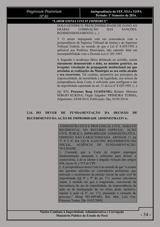 Núcleo Combate à Improbidade Administrativa e Corrupção
Ministério Público do Estado do Pará
Progressum Praetorium
Nº 01
Jurisprudência do STF, STJ e TJ/PA
Período: 1º Semestre de 2014.
- 34 -
“LABOR OMNIA VINCIT IMPROBUS”
DOLO GENÉRICO. PRESCINDIBILIDADE DE DANO AO
ERÁRIO. COMINAÇÃO DAS SANÇÕES.
REDIMENSIONAMENTO. (...)
3. O aresto impugnado está em consonância com a
jurisprudência do Superior Tribunal de Justiça e do Supremo
Tribunal Federal, no sentido de que a Lei nº 8.429/1992 é
aplicável aos Prefeitos Municipais, não cabendo falar em
incompatibilidade com o Decreto-Lei nº 201/1967.
4. Segundo o arcabouço fático delineado no acórdão, restou
claramente demonstrado o dolo, no mínimo genérico, na
irregular veiculação de propaganda institucional em que
atreladas as realizações do Município ao seu então alcaide
e ora recorrente. Tal conduta, atentatória aos princípios da
impessoalidade, da moralidade e da legalidade, nos termos da
jurisprudência desta Corte, é suficiente para configurar o ato
de improbidade capitulado no art. 11 da Lei nº 8.429/1992. (...)
(In: STJ; Processo: Resp 1114254/MG; Relator: Ministro
SÉRGIO KUKINA; Órgão Julgador: PRIMEIRA TURMA;
Julgamento: 24/04/2014; Publicação: Dje, 05/05/2014)
2.16. DO DEVER DE FUNDAMENTAÇÃO DA DECISÃO DE
RECEBIMENTO DA AÇÃO DE IMPROBIDADE ADMINISTRATIVA:
ADMINISTRATIVO E PROCESSUAL CIVIL. AGRAVO
REGIMENTAL NO RECURSO ESPECIAL. AÇÃO
CIVIL PÚBLICA. IMPROBIDADE ADMINISTRATIVA.
OMISSÃO NÃO CARACTERIZADA. ARTIGOS 17, §§
7º, 8º E 9º, DA LEI N. 8.429/1992. RECEBIMENTO DA
INICIAL. AUSÊNCIA DE FUNDAMENTAÇÃO.
NULIDADE.
1. Constado que a Corte de origem empregou
fundamentação adequada e suficiente para dirimir a
controvérsia, é de se afastar a alegada violação dos artigos
458, inciso II, e 535 do CPC.
2. A jurisprudência desta Corte é no sentido de que “o exame
das questões aduzidas no contraditório preliminar, que
antecede o recebimento da petição inicial da ação civil de
improbidade (§§ 8º e 9º do art. 17), assume relevância
ímpar, à medida em que o magistrado, convencido da
inexistência do ato de improbidade, da improcedência da
ação ou da inadequação da via eleita, pode, inclusive,
rejeitar a ação (§ 8º, art. 17), ensejando a extinção do
processo.” (Resp 901.049/MG, Rel. Min. Luiz Fux,
Primeira Turma, Dje 18/02/2009).
 