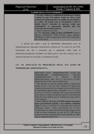 Núcleo Combate à Improbidade Administrativa e Corrupção
Ministério Público do Estado do Pará
Progressum Praetorium
Nº 01
Jurisprudência do STF, STJ e TJ/PA
Período: 1º Semestre de 2014.
- 35 -
“LABOR OMNIA VINCIT IMPROBUS”
3. No caso, verifica-se a nulidade da decisão que recebeu
a inicial da ação civil pública, tendo em vista a total
ausência de fundamentação, na medida em que limitou-
se a dizer “de acordo com os documentos, recebo a
inicial, cite-se”, deixando de apreciar, ainda que
sucintamente, os argumentos aduzidos pelo ora
recorrente em sua defesa prévia.
4. Agravo regimental provido.
(In: STJ; Processo: AgRg no Resp 1423599/RS; Relator:
Ministro BENEDITO GONÇALVES; Órgão Julgador:
PRIMEIRA TURMA; Julgamento: 08/05/2014; Publicação:
Dje, 16/05/2014)
A decisão que recebe a ação de improbidade administrativa deve ser
fundamentada por imposição constitucional, conforme art. 93, inciso IX, da CF/88.
Obviamente que não é necessário que o magistrado refute todas as
preliminares/prejudiciais levantadas em defesa prévia, mas deve motivar com os
mínimos elementos de convicção o recebimento da ação.
2.17. DA APLICAÇÃO DA PRESCRIÇÃO PENAL NAS AÇÕES DE
IMPROBIDADE ADMINISTRATIVA:
PROCESSO CIVIL. ADMINISTRATIVO. AÇÃO DE
IMPROBIDADE ADMINISTRATIVA. ILÍCITO
ADMINISTRATIVO E PENAL. PRAZO
PRESCRICIONAL. ART. 142, § 2º, DA LEI N. 8.112/90.
PRESCRIÇÃO NÃO CARACTERIZADA.
1. Não obstante se tratar de emprego público, regido pelas
normas da CLT, não será esse o diploma de regência da
relação jurídica para fins de contagem de prescrição da ação
de improbidade administrativa, porquanto o art. 23, inciso
II, da Lei nº 8.429/92, estabelece que o prazo prescricional
será o relativo às faltas disciplinares puníveis com demissão
a bem do serviço público para os ocupantes de cargo efetivo
ou de emprego.
2. O art. 142, § 2º, da Lei n. 8.112/90 remete à lei penal o
prazo prescricional quando o ato também constituir
crime. In casu, o recorrente foi condenado pelo crime de
estelionato, sendo o prazo prescricional de 12 anos.
Considerando-se o termo inicial da prescrição a data em que
o fato se tronou conhecido, ou seja, em 22.3.1996 não se
encontra prescrita a presente ação, já que ajuizada em 2006.
Agravo regimental improvido.
 