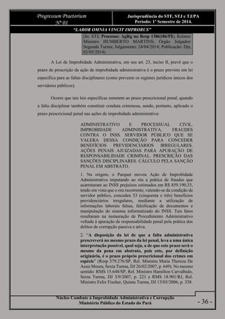 Núcleo Combate à Improbidade Administrativa e Corrupção
Ministério Público do Estado do Pará
Progressum Praetorium
Nº 01
Jurisprudência do STF, STJ e TJ/PA
Período: 1º Semestre de 2014.
- 36 -
“LABOR OMNIA VINCIT IMPROBUS”
(In: STJ; Processo: AgRg no Resp 1386186/PE; Relator:
Ministro HUMBERTO MARTINS; Órgão Julgador:
Segunda Turma; Julgamento: 24/04/2014; Publicação: Dje,
02/05/2014)
A Lei de Improbidade Administrativa, em seu art. 23, inciso II, prevê que o
prazo de prescrição da ação de improbidade administrativa é o prazo previsto em lei
específica para as faltas disciplinares (como preveem os regimes jurídicos únicos dos
servidores públicos).
Ocorre que tais leis específicas remetem ao prazo prescricional penal, quando
a falta disciplinar também constituir conduta criminosa, sendo, portanto, aplicado o
prazo prescricional penal nas ações de improbidade administrativa:
ADMINISTRATIVO E PROCESSUAL CIVIL.
IMPROBIDADE ADMINISTRATIVA. FRAUDES
CONTRA O INSS. SERVIDOR PÚBLICO QUE SE
VALERA DESSA CONDIÇÃO PARA CONCEDER
BENEFÍCIOS PREVIDENCIÁRIOS IRREGULARES.
AÇÕES PENAIS AJUIZADAS PARA APURAÇÃO DE
RESPONSABILIDADE CRIMINAL. PRESCRIÇÃO DAS
SANÇÕES DISCIPLINARES. CÁLCULO PELA SANÇÃO
PENAL EM ABSTRATO.
1. Na origem, o Parquet moveu Ação de Improbidade
Administrativa imputando ao réu a prática de fraudes que
acarretaram ao INSS prejuízos estimados em R$ 859.190,33,
tendo em vista que o ora recorrente, valendo-se da condição de
servidor público, concedeu 53 (cinquenta e três) benefícios
previdenciários irregulares, mediante a utilização de
informações laborais falsas, falsificação de documentos e
manipulação do sistema informatizado do INSS. Tais fatos
resultaram na instauração de Procedimento Administrativo
voltada à apuração de responsabilidade penal pela prática dos
delitos de corrupção passiva e ativa.
2. “A disposição da lei de que a falta administrativa
prescreverá no mesmo prazo da lei penal, leva a uma única
interpretação possível, qual seja, a de que este prazo será o
mesmo da pena em abstrato, pois este, por definição
originária, é o prazo próprio prescricional dos crimes em
espécie” (Resp 379.276/SP, Rel. Ministra Maria Thereza De
Assis Moura, Sexta Turma, DJ 26/02/2007, p. 649). No mesmo
sentido: RMS 15.648/SP, Rel. Ministro Hamilton Carvalhido,
Sexta Turma, DJ 3/9/2007, p. 221 e RMS 18.901/RJ, Rel.
Ministro Felix Fischer, Quinta Turma, DJ 13/03/2006, p. 338.
 