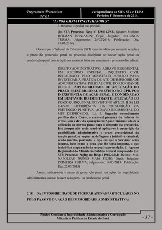 Núcleo Combate à Improbidade Administrativa e Corrupção
Ministério Público do Estado do Pará
Progressum Praetorium
Nº 01
Jurisprudência do STF, STJ e TJ/PA
Período: 1º Semestre de 2014.
- 37 -
“LABOR OMNIA VINCIT IMPROBUS”
3. Recurso Especial não provido.
(In: STJ; Processo: Resp nº 1386162/SE; Relator: Ministro
HERMAN BENJAMIN; Órgão Julgador: SEGUNDA
TURMA; Julgamento: 25/02/2014; Publicação: Dje,
19/03/2014)
Ocorre que o Tribunal da Cidadania (STJ) tem entendido que somente se aplica
o prazo de prescrição penal no processo disciplinar se houver ação penal ou
condenação penal com relação aos mesmos fatos que ensejaram o processo disciplinar:
DIREITO ADMINISTRATIVO. AGRAVO REGIMENTAL
EM RECURSO ESPECIAL. INQUÉRITO CIVIL
INSTAURADO PELO MINISTÉRIO PÚBLICO PARA
INVESTIGAR A PRÁTICA DE ATO DE IMPROBIDADE
ADMINISTRATIVA. POLICIAL CIVIL DO RIO GRANDE
DO SUL. IMPOSSIBILIDADE DE APLICAÇÃO DO
PRAZO PRESCRICIONAL PREVISTO NO CPB, POR
INEXISTÊNCIA DE AÇÃO PENAL E CONDENAÇÃO
EM DESFAVOR DO IMPETRANTE. APLICAÇÃO DO
PRAZO QUINQUENAL PREVISTO NO ART. 23, II DA LEI
8.429/92. OCORRÊNCIA DA PRESCRIÇÃO DA
PRETENSÃO PUNITIVA. AGRAVO REGIMENTAL DO
MPF DESPROVIDO. (...). 5. Segundo entendimento
pacífico desta Corte, a eventual presença de indícios de
crime, sem a devida apuração em Ação Criminal, afasta a
aplicação da norma penal para o cômputo da prescrição.
Isso porque não seria razoável aplicar-se à prescrição da
punibilidade administrativa o prazo prescricional da
sanção penal, se sequer se deflagrou a iniciativa criminal,
sendo incerto, portanto, o tipo em que o Servidor seria
incurso, bem como a pena que lhe seria imposta, o que
inviabiliza a apuração da respectiva prescrição. 6. Agravo
Regimental do Ministério Público Federal desprovido. (In:
STJ; Processo: AgRg no Resp 1196629/RJ; Relator: Min.
NAPOLEÃO NUNES MAIA FILHO; Órgão Julgador:
PRIMEIRA TURMA; Julgamento: 14/05/2013; Publicação:
Dje, 22/05/2013)
Assim, aplicar-se-ia o prazo de prescrição penal nas ações de improbidade
administrativa quando houver ação penal ou condenação penal.
2.18. DA IMPOSSIBILIDADE DE FIGURAR APENAS PARTICULARES NO
POLO PASSIVO DA AÇÃO DE IMPROBIDADE ADMINISTRATIVA:
 
