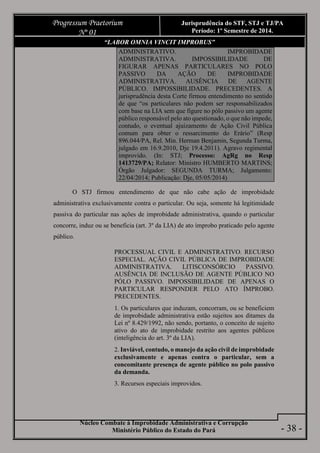 Núcleo Combate à Improbidade Administrativa e Corrupção
Ministério Público do Estado do Pará
Progressum Praetorium
Nº 01
Jurisprudência do STF, STJ e TJ/PA
Período: 1º Semestre de 2014.
- 38 -
“LABOR OMNIA VINCIT IMPROBUS”
ADMINISTRATIVO. IMPROBIDADE
ADMINISTRATIVA. IMPOSSIBILIDADE DE
FIGURAR APENAS PARTICULARES NO POLO
PASSIVO DA AÇÃO DE IMPROBIDADE
ADMINISTRATIVA. AUSÊNCIA DE AGENTE
PÚBLICO. IMPOSSIBILIDADE. PRECEDENTES. A
jurisprudência desta Corte firmou entendimento no sentido
de que “os particulares não podem ser responsabilizados
com base na LIA sem que figure no pólo passivo um agente
público responsável pelo ato questionado, o que não impede,
contudo, o eventual ajuizamento de Ação Civil Pública
comum para obter o ressarcimento do Erário” (Resp
896.044/PA, Rel. Min. Herman Benjamin, Segunda Turma,
julgado em 16.9.2010, Dje 19.4.2011). Agravo regimental
improvido. (In: STJ; Processo: AgRg no Resp
1413729/PA; Relator: Ministro HUMBERTO MARTINS;
Órgão Julgador: SEGUNDA TURMA; Julgamento:
22/04/2014; Publicação: Dje, 05/05/2014)
O STJ firmou entendimento de que não cabe ação de improbidade
administrativa exclusivamente contra o particular. Ou seja, somente há legitimidade
passiva do particular nas ações de improbidade administrativa, quando o particular
concorre, induz ou se beneficia (art. 3º da LIA) de ato ímprobo praticado pelo agente
público.
PROCESSUAL CIVIL E ADMINISTRATIVO. RECURSO
ESPECIAL. AÇÃO CIVIL PÚBLICA DE IMPROBIDADE
ADMINISTRATIVA. LITISCONSÓRCIO PASSIVO.
AUSÊNCIA DE INCLUSÃO DE AGENTE PÚBLICO NO
PÓLO PASSIVO. IMPOSSIBILIDADE DE APENAS O
PARTICULAR RESPONDER PELO ATO ÍMPROBO.
PRECEDENTES.
1. Os particulares que induzam, concorram, ou se beneficiem
de improbidade administrativa estão sujeitos aos ditames da
Lei nº 8.429/1992, não sendo, portanto, o conceito de sujeito
ativo do ato de improbidade restrito aos agentes públicos
(inteligência do art. 3º da LIA).
2. Inviável, contudo, o manejo da ação civil de improbidade
exclusivamente e apenas contra o particular, sem a
concomitante presença de agente público no polo passivo
da demanda.
3. Recursos especiais improvidos.
 