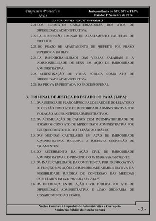 Núcleo Combate à Improbidade Administrativa e Corrupção
Ministério Público do Estado do Pará
Progressum Praetorium
Nº 01
Jurisprudência do STF, STJ e TJ/PA
Período: 1º Semestre de 2014.
- 3 -
“LABOR OMNIA VINCIT IMPROBUS”
2.21.DOS ELEMENTOS CARACTERIZADORES DOS ATOS DE
IMPROBIDADE ADMINISTRATIVA:
2.22.DA SUSPENSÃO LIMINAR DE AFASTAMENTO CAUTELAR DE
PREFEITO:
2.23. DO PRAZO DE AFASTAMENTO DE PREFEITO POR PRAZO
SUPERIOR A 180 DIAS:
2.24.DA IMPENHORABILIDADE DAS VERBAS SALARIAIS E A
INDISPONIBILIDADE DE BENS EM AÇÃO DE IMPROBIDADE
ADMINISTRATIVA:
2.25. TREDESTINAÇÃO DE VERBA PÚBLICA COMO ATO DE
IMPROBIDADE ADMINISTRATIVA:
2.26. DA PROVA EMPRESTADA DO PROCESSO PENAL:
3. TRIBUNAL DE JUSTIÇA DO ESTADO DO PARÁ (TJ/PA):
3.1. DA AUSÊNCIA DE PLANO MUNICIPAL DE SAÚDE E DO RELATÓRIO
DE GESTÃO COMO ATO DE IMPROBIDADE ADMINISTRATIVA POR
VIOLAÇÃO AOS PRINCÍPIOS ADMINISTRATIVOS.
3.2. DA ACUMULAÇÃO DE CARGOS COM INCOMPATIBILIDADE DE
HORÁRIOS COMO ATO DE IMPROBIDADE ADMINISTRATIVA POR
ENRIQUECIMENTO ILÍCITO E LESÃO AO ERÁRIO.
3.3. DAS MEDIDAS CAUTELARES EM AÇÃO DE IMPROBIDADE
ADMINISTRATIVA, INCLUSIVE A IMEDIATA SUSPENSÃO DE
PAGAMENTOS.
3.4. DO RECEBIMENTO DA AÇÃO CIVIL DE IMPROBIDADE
ADMINISTRATIVA E O PRINCÍPIO DO IN DUBIO PRO SOCIETATE.
3.5. DA INAPLICABILIDADE DA COMPETÊNCIA POR PRERROGATIVA
DE FUNÇÃO NAS AÇÕES DE IMPROBIDADE ADMINISTRATIVA E A
POSSIBILIDADE JURÍDICA DE CONCESSÃO DAS MEDIDAS
CAUTELARES EM INAUDITA ALTERA PARTE.
3.6. DA DIFERENÇA ENTRE AÇÃO CIVIL PÚBLICA POR ATO DE
IMPROBIDADE ADMINISTRATIVA E AÇÃO ORDINÁRIA DE
RESSARCIMENTO AO ERÁRIO.
 