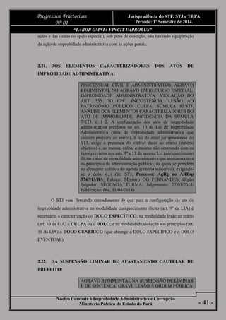 Núcleo Combate à Improbidade Administrativa e Corrupção
Ministério Público do Estado do Pará
Progressum Praetorium
Nº 01
Jurisprudência do STF, STJ e TJ/PA
Período: 1º Semestre de 2014.
- 41 -
“LABOR OMNIA VINCIT IMPROBUS”
autos e das custas do apelo especial), sob pena de deserção, não havendo equiparação
da ação de improbidade administrativa com as ações penais.
2.21. DOS ELEMENTOS CARACTERIZADORES DOS ATOS DE
IMPROBIDADE ADMINISTRATIVA:
PROCESSUAL CIVIL E ADMINISTRATIVO. AGRAVO
REGIMENTAL NO AGRAVO EM RECURSO ESPECIAL.
IMPROBIDADE ADMINISTRATIVA. VIOLAÇÃO DO
ART. 535 DO CPC. INEXISTÊNCIA. LESÃO AO
PATRIMÔNIO PÚBLICO. CULPA. SÚMULA 83/STJ.
ANÁLISE DOS ELEMENTOS CARACTERIZADORES DO
ATO DE IMPROBIDADE. INCIDÊNCIA DA SÚMULA
7/STJ. (...) 2. A configuração dos atos de improbidade
administrativa previstos no art. 10 da Lei de Improbidade
Administrativa (atos de improbidade administrativa que
causam prejuízo ao erário), à luz da atual jurisprudência do
STJ, exige a presença do efetivo dano ao erário (critério
objetivo) e, ao menos, culpa, o mesmo não ocorrendo com os
tipos previstos nos arts. 9º e 11 da mesma Lei (enriquecimento
ilícito e atos de improbidade administrativa que atentam contra
os princípios da administração pública), os quais se prendem
ao elemento volitivo do agente (critério subjetivo), exigindo-
se o dolo. (...) (In: STJ; Processo: AgRg no AREsp
374.913/BA; Relator: Ministro OG FERNANDES; Órgão
Julgador: SEGUNDA TURMA; Julgamento: 27/03/2014;
Publicação: Dje, 11/04/2014)
O STJ vem firmando entendimento de que para a configuração do ato de
improbidade administrativa na modalidade enriquecimento ilícito (art. 9º da LIA) é
necessário a caracterização do DOLO ESPECÍFICO; na modalidade lesão ao erário
(art. 10 da LIA) a CULPA ou o DOLO; e na modalidade violação aos princípios (art.
11 da LIA) o DOLO GENÉRICO (que abrange o DOLO ESPECÍFICO e o DOLO
EVENTUAL).
2.22. DA SUSPENSÃO LIMINAR DE AFASTAMENTO CAUTELAR DE
PREFEITO:
AGRAVO REGIMENTAL NA SUSPENSÃO DE LIMINAR
E DE SENTENÇA. GRAVE LESÃO À ORDEM PÚBLICA.
 
