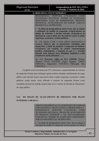 Núcleo Combate à Improbidade Administrativa e Corrupção
Ministério Público do Estado do Pará
Progressum Praetorium
Nº 01
Jurisprudência do STF, STJ e TJ/PA
Período: 1º Semestre de 2014.
- 42 -
“LABOR OMNIA VINCIT IMPROBUS”
INEXISTÊNCIA. INDEVIDA UTILIZAÇÃO COMO
SUCEDÂNEO RECURSAL. PEDIDO DE SUSPENSÃO
INDEFERIDO. AÇÃO DE IMPROBIDADE. PREFEITO
MUNICIPAL. AFASTAMENTO DO CARGO. AGRAVO
REGIMENTAL DESPROVIDO.
I – Na linha da jurisprudência desta Corte, não se admite
a utilização do pedido de suspensão exclusivamente no
intuito de reformar a decisão atacada, olvidando-se de
demonstrar o grave dano que ela poderia causar à saúde,
segurança, economia e ordem públicas.
II – Em relação à lesão à ordem pública (administrativa e
jurídica), observo que os argumentos veiculados pelo
requerente, a título de justificar a suspensão da liminar,
revestem-se, em verdade, de caráter eminentemente
jurídico, notadamente a alegação de que o v. acórdão
atacado teria imposto nova disciplina legislativa à lide
tratada nos autos principais. .(...)
(In: STJ; Processo: AgRg na SLS 1.838/SP; Relator:
Ministro FELIX FISCHER; Órgão Julgador: CORTE
ESPECIAL; Julgamento: 19/03/2014; Publicação: Dje,
10/04/2014)
O julgado acima ementado pelo STJ, demonstra a inaplicabilidade do instituto
da suspensão liminar para reintegrar agente político afastado cautelarmente do cargo
público, por inexistir nestes casos grave lesão à saúde, segurança, economia e ordem
públicas, sendo muitas vezes utilizado o instituto da suspensão liminar como
sucedâneo recursal da medida cautelar para rever o mérito da decisão de afastamento
do cargo público.
2.23. DO PRAZO DE AFASTAMENTO DE PREFEITO POR PRAZO
SUPERIOR A 180 DIAS:
AGRAVO REGIMENTAL NA SUSPENSÃO DE LIMINAR
E DE SENTENÇA. GRAVE LESÃO À ORDEM PÚBLICA.
INEXISTÊNCIA. INDEVIDA UTILIZAÇÃO COMO
SUCEDÂNEO RECURSAL. PRAZO DE AFASTAMENTO
DE PREFEITO SUPERIOR A 180. PECULIARIDADES
CONCRETAS. PEDIDO DE SUSPENSÃO INDEFERIDO.
AGRAVO REGIMENTAL DESPROVIDO.
I – Na linha da jurisprudência desta Corte, não se admite a
utilização do pedido de suspensão exclusivamente no intuito
 