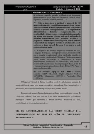 Núcleo Combate à Improbidade Administrativa e Corrupção
Ministério Público do Estado do Pará
Progressum Praetorium
Nº 01
Jurisprudência do STF, STJ e TJ/PA
Período: 1º Semestre de 2014.
- 43 -
“LABOR OMNIA VINCIT IMPROBUS”
de reformar a decisão atacada, olvidando-se de demonstrar
concretamente o grave dano que ela poderia causar à saúde,
segurança, economia e ordem públicas. (...)
IV – Não se desconhece o parâmetro temporal de 180
(cento e oitenta) dias concebido como razoável por este eg.
Superior Tribunal de Justiça para se manter o afastamento
cautelar de prefeito com supedâneo na Lei de Improbidade
Administrativa. Todavia, excepcionalmente, as
peculiaridades fáticas, como a existência de inúmeras ações
por ato de improbidade e fortes indícios de utilização da
máquina administrativa para intimidar servidores e
prejudicar o andamento das investigações, podem sinalizar
a necessidade de alongar o período de afastamento, sendo
certo que o juízo natural da causa é, em regra, o mais
competente para tanto.
V – A suspensão das ações na origem não esvaziam, por si só,
a alegação de prejuízo à instrução processual, porquanto, ainda
que a marcha procedimental esteja paralisada, mantêm-se
intactos o poder requisitório do Ministério Público, que poderá
juntar novas informações e documentos a serem
posteriormente submetidos ao contraditório, bem assim a
possibilidade da prática de atos urgentes pelo Juízo, a fim de
evitar dano irreparável, nos termos do art. 266 do CPC. Agravo
regimental desprovido.
(In: STJ; Processo: AgRg na SLS 1.854/ES; Relator:
Ministro FELIX FISCHER; Órgão Julgador: CORTE
ESPECIAL; Julgamento: 13/03/2014; Publicação: Dje,
21/03/2014)
O Superior Tribunal de Justiça considera possível o afastamento cautelar do
agente público do cargo pelo tempo necessário à instrução do feito (investigatório e
processual), não havendo limite temporal específico para tal medida.
Em regra, várias decisões de afastamento utilizam como parâmetro o prazo de
180 (cento e oitenta) dias, mas este não é um limite temporal rígido, podendo ser
prolongado sempre que necessário a devida instrução processual do feito,
possibilitando-se prorrogações sucessivas.
2.24. DA IMPENHORABILIDADE DAS VERBAS SALARIAIS E A
INDISPONIBILIDADE DE BENS EM AÇÃO DE IMPROBIDADE
ADMINISTRATIVA:
 