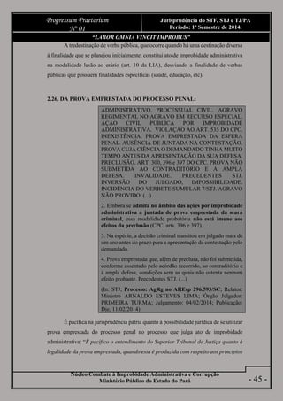 Núcleo Combate à Improbidade Administrativa e Corrupção
Ministério Público do Estado do Pará
Progressum Praetorium
Nº 01
Jurisprudência do STF, STJ e TJ/PA
Período: 1º Semestre de 2014.
- 45 -
“LABOR OMNIA VINCIT IMPROBUS”
A tredestinação de verba pública, que ocorre quando há uma destinação diversa
à finalidade que se planejou inicialmente, constitui ato de improbidade administrativa
na modalidade lesão ao erário (art. 10 da LIA), desviando a finalidade de verbas
públicas que possuem finalidades específicas (saúde, educação, etc).
2.26. DA PROVA EMPRESTADA DO PROCESSO PENAL:
ADMINISTRATIVO. PROCESSUAL CIVIL. AGRAVO
REGIMENTAL NO AGRAVO EM RECURSO ESPECIAL.
AÇÃO CIVIL PÚBLICA POR IMPROBIDADE
ADMINISTRATIVA. VIOLAÇÃO AO ART. 535 DO CPC.
INEXISTÊNCIA. PROVA EMPRESTADA DA ESFERA
PENAL. AUSÊNCIA DE JUNTADA NA CONTESTAÇÃO.
PROVA CUJA CIÊNCIA O DEMANDADO TINHA MUITO
TEMPO ANTES DA APRESENTAÇÃO DA SUA DEFESA.
PRECLUSÃO. ART. 300, 396 e 397 DO CPC. PROVA NÃO
SUBMETIDA AO CONTRADITÓRIO E À AMPLA
DEFESA. INVALIDADE. PRECEDENTES STJ.
INVERSÃO DO JULGADO, IMPOSSIBILIDADE.
INCIDÊNCIA DO VERBETE SUMULAR 7/STJ. AGRAVO
NÃO PROVIDO. (...)
2. Embora se admita no âmbito das ações por improbidade
administrativa a juntada de prova emprestada da seara
criminal, essa modalidade probatória não está imune aos
efeitos da preclusão (CPC, arts. 396 e 397).
3. Na espécie, a decisão criminal transitou em julgado mais de
um ano antes do prazo para a apresentação da contestação pelo
demandado.
4. Prova emprestada que, além de preclusa, não foi submetida,
conforme assentado pelo acórdão recorrido, ao contraditório e
à ampla defesa, condições sem as quais não ostenta nenhum
efeito probante. Precedentes STJ. (...)
(In: STJ; Processo: AgRg no AREsp 296.593/SC; Relator:
Ministro ARNALDO ESTEVES LIMA; Órgão Julgador:
PRIMEIRA TURMA; Julgamento: 04/02/2014; Publicação:
Dje, 11/02/2014)
É pacífica na jurisprudência pátria quanto à possibilidade jurídica de se utilizar
prova emprestada do processo penal no processo que julga ato de improbidade
administrativa: “É pacífico o entendimento do Superior Tribunal de Justiça quanto à
legalidade da prova emprestada, quando esta é produzida com respeito aos princípios
 
