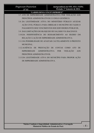 Núcleo Combate à Improbidade Administrativa e Corrupção
Ministério Público do Estado do Pará
Progressum Praetorium
Nº 01
Jurisprudência do STF, STJ e TJ/PA
Período: 1º Semestre de 2014.
- 4 -
“LABOR OMNIA VINCIT IMPROBUS”
3.7. ATO DE IMPROBIDADE ADMINISTRATIVA POR VIOLAÇÃO AOS
PRINCÍPIOS ADMINISTRATIVOS E O DOLO GENÉRICO.
3.8. DA LEGITIMIDADE ATIVA DO MINISTÉRIO PÚBLICO AJUIZAR
AÇÃO CIVIL PÚBLICA PARA OBRIGAR O MUNICÍPIO DE FAZER O
PAGAMENTO DOS VENCIMENTOS DOS SERVIDORES PÚBLICOS.
3.9. DAS LIMITAÇÕES DO BLOQUEIO DE SALÁRIO VIA BACENJUD.
3.10.DA INDEPENDÊNCIA DO RESSARCIMENTO AO ERÁRIO EM
RELAÇÃO À AÇÃO DE IMPROBIDADE ADMINISTRATIVA:
3.11.DA POSSIBILIDADE DE AFASTAR CAUTELARMENTE O PREFEITO
MUNICIPAL.
3.12.AUSÊNCIA DE PRESTAÇÃO DE CONTAS COMO ATO DE
IMPROBIDADE ADMINISTRATIVA POR VIOLAÇÃO AOS
PRINCÍPIOS ADMINISTRATIVOS.
3.13.DA LEGITIMIDADE ATIVA DO MUNICÍPIO PARA PROPOR AÇÃO
DE IMPROBIDADE ADMINISTRATIVA.
 