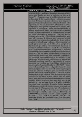 Núcleo Combate à Improbidade Administrativa e Corrupção
Ministério Público do Estado do Pará
Progressum Praetorium
Nº 01
Jurisprudência do STF, STJ e TJ/PA
Período: 1º Semestre de 2014.
- 50 -
“LABOR OMNIA VINCIT IMPROBUS”
conclusão lógica e perfeita dos fatos e das consequências deles
decorrentes. Rejeito, portanto, a preliminar de inépcia da
inicial. VI – Para a concessão de medida liminar é necessária
a observância de dois requisitos: fumus boni iuris e periculum
in mora. O fumus boni iuris observado pelo magistrado
pautou-se na existência de indícios suficientes de prática pelos
agravantes de atos de improbidade administrativa, ante a
comprovação pelo agravado da prestação de serviços pelos
agravantes ao Município de Cametá, mediante o pagamento de
salários astronômicos, sem a realização de prévio processo
licitatório, além de recebimento de salários mediante o desvio
de verbas com destinação vinculada à Educação, Saúde e
Assistência Social. VII – É imposição constitucional, portanto,
que, salvo os casos devidamente autorizados por lei, toda
contratação feita pela administração pública deverá ser feita
mediante a realização de procedimento licitatório, o qual está
regido pelos termos da Lei nº 8.666/93, a qual prevê as
hipóteses em que referido procedimento será dispensado ou
inexigível, conforme estabelece o art. 25, II, e seus parágrafos.
VIII – Independente da atividade dos agravantes se enquadrar
ou não na hipótese de dispensa ou inexigibilidade de licitação,
impõe a lei que seja aberto o procedimento de dispensa ou
inexigibilidade, a fim de que fique oficializada a obediência à
lei, mediante o registro da dispensa ou inexigibilidade, o que
não ocorreu no presente caso, configurando-se, portanto, em
ilegalidade manifesta, o que leva à constatação da possível
existência de conduta de improbidade administrativa,
conforme estabelece o art. 11 da Lei nº 8.429/92. IX – Diante
do exposto, entendo, portanto, configurado o fumus boni iuris
necessários para a concessão da medida liminar requerida pelo
autor, ora agravado, razão pela qual não merece qualquer
reforma a decisão ora recorrida. Quanto ao periculum in mora,
não há dúvida de que diante dos fortes indícios de ilegalidades
demonstrados nos autos, seria de extremo risco não apenas
para o erário público, como também para a moralidade pública,
manter a situação narrada nos autos, razão pela qual entendo
existente o risco de lesão grave e de difícil reparação,
necessário para a concessão da medida liminar requerida,
razão pela qual entendo não merecer qualquer reparo a decisão
ora recorrida. X – Diante do exposto, voto pelo conhecimento
e improvimento do agravo de instrumento, nos termos da
fundamentação exposta. (In: TJ/PA; Processo: nº
201330193371; Acórdão: 135737; Órgão Julgador: 1ª
CÂMARA CÍVEL ISOLADA; Relator: Desa GLEIDE
PEREIRA DE MOURA Julgamento: 07/07/2014; Publicação:
11/07/2014)
 