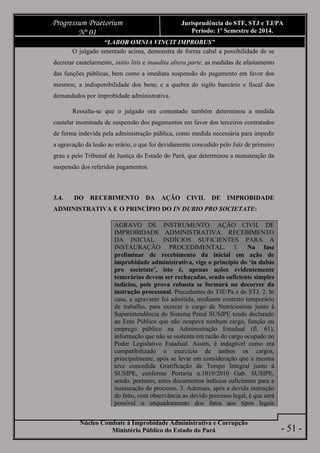 Núcleo Combate à Improbidade Administrativa e Corrupção
Ministério Público do Estado do Pará
Progressum Praetorium
Nº 01
Jurisprudência do STF, STJ e TJ/PA
Período: 1º Semestre de 2014.
- 51 -
“LABOR OMNIA VINCIT IMPROBUS”
O julgado ementado acima, demonstra de forma cabal a possibilidade de se
decretar cautelarmente, initio litis e inaudita altera parte, as medidas de afastamento
das funções públicas, bem como a imediata suspensão do pagamento em favor dos
mesmos; a indisponibilidade dos bens; e a quebra do sigilo bancário e fiscal dos
demandados por improbidade administrativa.
Ressalta-se que o julgado ora comentado também determinou a medida
cautelar inominada de suspensão dos pagamentos em favor dos terceiros contratados
de forma indevida pela administração pública, como medida necessária para impedir
a agravação da lesão ao erário, o que foi devidamente concedido pelo Juiz de primeiro
grau e pelo Tribunal de Justiça do Estado do Pará, que determinou a manutenção da
suspensão dos referidos pagamentos.
3.4. DO RECEBIMENTO DA AÇÃO CIVIL DE IMPROBIDADE
ADMINISTRATIVA E O PRINCÍPIO DO IN DUBIO PRO SOCIETATE:
AGRAVO DE INSTRUMENTO. AÇÃO CIVIL DE
IMPROBIDADE ADMINISTRATIVA. RECEBIMENTO
DA INICIAL. INDÍCIOS SUFICIENTES PARA A
INSTAURAÇÃO PROCEDIMENTAL. 1. Na fase
preliminar de recebimento da inicial em ação de
improbidade administrativa, vige o princípio do ‘in dubio
pro societate’, isto é, apenas ações evidentemente
temerárias devem ser rechaçadas, sendo suficiente simples
indícios, pois prova robusta se formará no decorrer da
instrução processual. Precedentes do TJE/Pa e do STJ. 2. In
casu, a agravante foi admitida, mediante contrato temporário
de trabalho, para exercer o cargo de Nutricionista junto à
Superintendência do Sistema Penal SUSIPE tendo declarado
ao Ente Público que não ocupava nenhum cargo, função ou
emprego público na Administração Estadual (fl. 61),
informação que não se sustenta em razão do cargo ocupado no
Poder Legislativo Estadual. Assim, é indagável como era
compatibilizado o exercício de ambos os cargos,
principalmente, após se levar em consideração que a mesma
teve concedida Gratificação de Tempo Integral junto à
SUSIPE, conforme Portaria n.1019/2010 Gab. SUSIPE,
sendo, portanto, estes documentos indícios suficientes para a
instauração do processo. 3. Ademais, após a devida instrução
do feito, com observância ao devido processo legal, é que será
possível o enquadramento dos fatos aos tipos legais
 