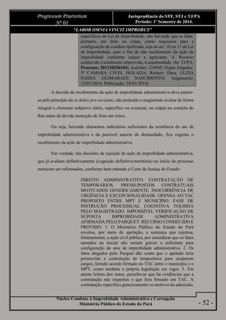 Núcleo Combate à Improbidade Administrativa e Corrupção
Ministério Público do Estado do Pará
Progressum Praetorium
Nº 01
Jurisprudência do STF, STJ e TJ/PA
Período: 1º Semestre de 2014.
- 52 -
“LABOR OMNIA VINCIT IMPROBUS”
específicos da Lei de Improbidade, não havendo que se falar,
portanto, em dolo ou culpa, como requisitos para a
configuração de conduta tipificada, seja no art. 10 ou 11 da Lei
de Improbidade, para o fim de não recebimento da ação de
improbidade conforme requer a agravante. 4. Recurso
conhecido e totalmente improvido, à unanimidade. (In: TJ/PA;
Processo: 201230256104; Acórdão: 128845; Órgão Julgador:
5ª CAMARA CIVEL ISOLADA; Relator: Desa. LUZIA
NADJA GUIMARAES NASCIMENTO; Julgamento:
23/01/2014; Publicação: 28/01/2014)
A decisão de recebimento da ação de improbidade administrativa deve pautar-
se pelo princípio do in dubio pro societate, não podendo o magistrado avaliar de forma
integral o elemento subjetivo (dolo, específico ou eventual, ou culpa) na conduta do
Réu antes da devida instrução do feito em Juízo.
Ou seja, havendo elementos indiciários suficientes da existência do ato de
improbidade administrativa e da possível autoria do demandado, fica cogente o
recebimento da ação de improbidade administrativa.
Em verdade, tais decisões de rejeição de ação de improbidade administrativa,
que já avaliam definitivamente (cognição definitiva/meritória) no início do processo
merecem ser reformados, conforme bem entende a Corte de Justiça do Estado:
DIREITO ADMINISTRATIVO. CONTRATAÇÃO DE
TEMPORÁRIOS. PRESSUPOSTOS CONTRATUAIS
MOTIVADOS GENERICAMENTE. INOCORRÊNCIA DE
URGÊNCIA E EXCEPCIONALIDADE. OFENSA AO TAC
PROPOSTO ENTRE MPT E MUNICÍPIO. FASE DE
INSTRUÇÃO PROCESSUAL COGNITIVA TOLHIDA
PELO MAGISTRADO. IMPOSSÍVEL VERIFICAÇÃO DE
SUPOSTA IMPROBIDADE ADMINISTRATIVA
AFIRMADA PELO PARQUET. RECURSO CONHECIDO E
PROVIDO. 1. O Ministério Público do Estado do Pará
revidou, por meio de apelação, a sentença que rejeitou,
liminarmente, a ação civil pública, por considerar que os fatos
narrados na inicial não seriam graves o suficiente para
configuração de atos de improbidade administrativa. 2. Os
fatos alegados pelo Parquet dão conta que o apelado teria
promovido a contratação de temporários para ocuparem
cargos, ferindo acordo firmado no TAC entre o município e o
MPT, como também a própria legislação em vigor. 3. Em
atenta leitura dos autos, percebe-se que há evidências que a
contratação não respeitou o que fora firmado em TAC. A
contratação especifica genericamente os motivos da admissão.
 