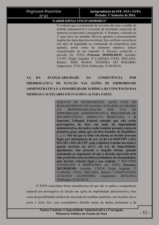 Núcleo Combate à Improbidade Administrativa e Corrupção
Ministério Público do Estado do Pará
Progressum Praetorium
Nº 01
Jurisprudência do STF, STJ e TJ/PA
Período: 1º Semestre de 2014.
- 53 -
“LABOR OMNIA VINCIT IMPROBUS”
É evidente que a contratação de servente não tem o condão de
medida indispensável à execução de atividades essenciais de
interesse excepcional e emergencial. 4. Portanto, a decisão de
1º grau deve ser anulada. Deve-se garantir o processamento
regular dos fatos descritos na inicial, fins verificar a ocorrência
(ou não) de legalidade na contratação de temporários pelo
apelado, assim como do elemento subjetivo doloso
caracterizador do ato improbo. 5. Recurso conhecido e
provido. (In: TJ/PA; Processo: 201030146539; Acórdão:
131397; Órgão Julgador: 4ª CAMARA CIVEL ISOLADA;
Relator: JOSE MARIA TEIXEIRA DO ROSARIO;
Julgamento: 27/01/2014; Publicação: 01/04/2014)
3.5. DA INAPLICABILIDADE DA COMPETÊNCIA POR
PRERROGATIVA DE FUNÇÃO NAS AÇÕES DE IMPROBIDADE
ADMINISTRATIVA E A POSSIBILIDADE JURÍDICA DE CONCESSÃO DAS
MEDIDAS CAUTELARES EM INAUDITA ALTERA PARTE:
AGRAVO DE INSTRUMENTO. AÇÃO CIVIL DE
RESSARCIMENTO DE DANOS CAUSADOS AO ERÁRIO
C/C RESPONSABILIZAÇÃO POR ATO DE
IMPROBIDADE ADMINISTRATIVA. PRELIMINAR DE
INCOMPETÊNCIA ABSOLUTA. REJEITADA. 1. O
Supremo Tribunal Federal entende que não existe
prerrogativa de foro em ação de improbidade
administrativa, devendo a ação tramitar perante o juízo de
primeiro grau, ainda que envolva Senador da República.
(...). 6. Não há que se falar em ofensa ao devido processo
legal, por infringência do art. 16 da Lei 8429/1997 e 813,
814, 822 e 823, do CPC, pois a hipótese tratada nos autos é
aquela prevista no art.7º, da Lei de Improbidade.
Igualmente, não procede a alegada ofensa, quando
sustentada ao argumento de que a decisão agravada teria
sido proferida antes da defesa preliminar dos demandados,
pois inexiste vedação legal a esse respeito. 7. RECURSO
CONHECIDO E IMPROVIDO. (In: TJ/PA; Processo:
201230281359; Acórdão: 129254; Órgão Julgador: 5ª
CAMARA CIVEL ISOLADA; Relator: CONSTANTINO
AUGUSTO GUERREIRO; Julgamento: 06/02/2014;
Publicação: 07/02/2014)
O TJ/PA consolidou firme entendimento de que não se aplica a competência
especial por prerrogativa de função nas ações de improbidade administrativa, bem
como da possibilidade jurídica da concessão de medidas cautelares, em inaudita altera
parte e initio litis, com contraditório diferido (antes da defesa preliminar e da
 