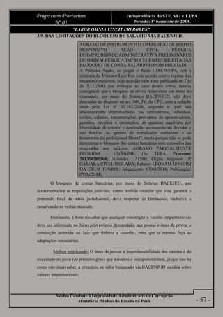 Núcleo Combate à Improbidade Administrativa e Corrupção
Ministério Público do Estado do Pará
Progressum Praetorium
Nº 01
Jurisprudência do STF, STJ e TJ/PA
Período: 1º Semestre de 2014.
- 57 -
“LABOR OMNIA VINCIT IMPROBUS”
3.9. DAS LIMITAÇÕES DO BLOQUEIO DE SALÁRIO VIA BACENJUD:
AGRAVO DE INSTRUMENTO COM PEDIDO DE EFEITO
SUSPENSIVO AÇÃO CIVIL PÚBLICA
DE IMPROBIDADE ADMINISTRATIVA PRELIMINARES
DE ORDEM PÚBLICA IMPROCEDENTES REJEITADAS
BLOQUEIO DE CONTA SALÁRIO IMPOSSIBILIDADE –
A Primeira Seção, ao julgar o Resp 1.184.765/PA, sob a
relatoria do Ministro Luiz Fux e de acordo com o regime dos
recursos repetitivos, cujo acórdão veio a ser publicado no Dje
de 3.12.2010, por analogia ao caso destes autos, deixou
consignado que o bloqueio de ativos financeiros em nome do
executado, por meio do Sistema BACENJUD, não deve
descuidar do disposto no art. 649, IV, do CPC, com a redação
dada pela Lei nº 11.382/2006, segundo o qual são
absolutamente impenhoráveis “os vencimentos, subsídios,
soldos, salários, remunerações, proventos de aposentadoria,
pensões, pecúlios e montepios; as quantias recebidas por
liberalidade de terceiro e destinadas ao sustento do devedor e
sua família, os ganhos de trabalhador autônomo e os
honorários de profissional liberal”, razão porque não se pode
determinar o bloqueio das contas bancárias sem a ressalva das
reservadas aos salários. AGRAVO PARCIALMENTE
PROVIDO – UNÂNIME. (In: TJ/PA; Processo:
201330285368; Acórdão: 131590; Órgão Julgador: 3ª
CÂMARA CÍVEL ISOLADA; Relator: LEONAM GONDIM
DA CRUZ JUNIOR; Julgamento: 03/04/2014; Publicação:
07/04/2014)
O bloqueio de contas bancárias, por meio do Sistema BACEJUD, que
instrumentaliza as requisições judiciais, como medida cautelar que visa garantir a
pretensão final da tutela jurisdicional, deve respeitar as limitações, inclusive a
ressalvando as verbas salariais.
Entretanto, é bom ressaltar que qualquer constrição a valores impenhoráveis
deve ser informado ao Juízo pelo próprio demandado, que possui o ônus de provar a
constrição indevida ao Juiz que deferiu a cautelar, para que o mesmo faça as
adaptações necessárias.
Melhor explicando: O ônus de provar a impenhorabilidade dos valores é do
executado ao juízo (de primeiro grau) que decretou a indisponibilidade, já que não há
como este juízo saber, a princípio, se valor bloqueado via BACENJUD incidirá sobre
valores impenhoráveis:
 