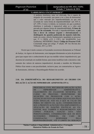 Núcleo Combate à Improbidade Administrativa e Corrupção
Ministério Público do Estado do Pará
Progressum Praetorium
Nº 01
Jurisprudência do STF, STJ e TJ/PA
Período: 1º Semestre de 2014.
- 58 -
“LABOR OMNIA VINCIT IMPROBUS”
A penhora eletrônica, uma vez efetivada, fica à espera de
alegação do executado, que passa a ter o ônus de demonstrar
que o valor marcado por impenhorabilidade ou que está
revestido de ‘outra forma de impenhorabilidade’ (art. 655-A,
§2º, CPC). Como é evidente, no momento em que a penhora
eletrônica é realizada é impossível saber se o valor está
gravado por alguma forma de impenhorabilidade, O ônus da
prova é do executado. Provada a impenhorabilidade, o juiz
tem o dever de ordenar urgente e eletronicamente o
desbloqueio da quantia penhorada de maneira indevida,
tendo em conta o direito fundamental a igualdade no processo
(art. 5º, I, CRFB, e125, I, CPC). (In: MARINONI, Luiz
Guilherme; MITIDIERO, Daniel. Código de Processo Civil:
Comentado artigo por artigo. 3ª edição. SP: Ed. Revista dos
Tribunais, 2011, p. 665)
Ocorre que é muito comum os Executados recorrerem diretamente ao Tribunal
de Justiça, via Agravo de Instrumento, sem impugnar diretamente ao juízo de primeiro
grau (que sequer tem o conhecimento de que sua medida valores impenhoráveis), que
decretou tal constrição em medida liminar, para tentar modificar todo o decisório e não
somente dos valores de natureza impenhorável, devendo o membro do Ministério
Público ficar atento a esta peculiaridade, inclusive para, em contrarrazões ao Agravo
de Instrumento, informar o Desembargador-Relator do ocorrido.
3.10. DA INDEPENDÊNCIA DO RESSARCIMENTO AO ERÁRIO EM
RELAÇÃO À AÇÃO DE IMPROBIDADE ADMINISTRATIVA:
PROCESSUAL CIVIL. RECURSO DE APELAÇÃO. AÇÃO
DE IMPROBIDADE ADMINISTRATIVA.
FALECIMENTO DO EX-GESTOR MUNICIPAL NO
CURSO DO PROCESSO. DESINTERESSE DO
MUNICÍPIO EM PROSSEGUIR COM A AÇÃO.
EXTINÇÃO DO FEITO DE FORMA EQUIVOCADA PELO
JUÍZO SINGULAR. NÃO HÁ O QUE SE FALAR EM
PERDA DO OBJETO DA AÇÃO, CONSIDERANDO-SE
QUE A PRESENTE AÇÃO NÃO VISA SIMPLESMENTE A
APLICAÇÃO DE SANÇÕES POLÍTICAS AO EX-
GESTOR, MAS TAMBÉM O RESSARCIMENTO AOS
COFRES PÚBLICOS, SANÇÃO ESTA NÃO
PERSONALÍSSIMA, CONSIDERANDO QUE OS SEUS
SUCESSORES PODERÃO, EM CASO DE
CONDENAÇÃO, RESPONDER PELA
RESPONSABILIDADE, ATÉ O LIMITE DA HERANÇA
 