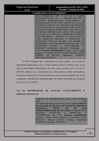 Núcleo Combate à Improbidade Administrativa e Corrupção
Ministério Público do Estado do Pará
Progressum Praetorium
Nº 01
Jurisprudência do STF, STJ e TJ/PA
Período: 1º Semestre de 2014.
- 59 -
“LABOR OMNIA VINCIT IMPROBUS”
QUE RECEBERAM. ART. 8º DA LEI N.º 8.429/92.
PRECEDENTES DO STJ. A DESPEITO DE TER O
MUNICÍPIO DEMONSTRADO DESINTERESSE NO
PROSSEGUIMENTO DO FEITO, DIANTE DO LATENTE
INTERESSE PÚBLICO NO DESLINDE DO PRESENTE
LITÍGIO, DEVERIA O MAGISTRADO SINGULAR TER
INTIMADO O ÓRGÃO MINISTERIAL PARA QUE ESTE,
QUERENDO, PROSSEGUISSE COM A TITULARIDADE
DA AÇÃO CIVIL. RECURSO CONHECIDO E PROVIDO
PARA REFORMAR A SENTENÇA, A FIM DE QUE O
JUÍZO SINGULAR PROCEDA A INTIMAÇÃO DO
MINISTÉRIO PÚBLICO QUANTO AO PEDIDO DE
DESISTÊNCIA DO MUNICÍPIO DE BELÉM, PARA QUE,
QUERENDO, ASSUMA A TITULARIDADE DA
PRESENTE DEMANDA. DECISÃO UNÂNIME. (In:
TJ/PA; Processo: 201330301635; Acórdão: 132118; Órgão
Julgador: 1ª CÂMARA CÍVEL ISOLADA; Relator: GLEIDE
PEREIRA DE MOURA; Julgamento: 14/04/2014;
Publicação: 16/04/2014)
O TJ/PA consignou que o falecimento do agente público, réu em ação de
improbidade administrativa, por si só não constitui a perda do objeto da ação, já que
ação de improbidade administrativa, além das sanções jurídicas (art. 12 da Lei nº
8.429/92), também visa o ressarcimento aos cofres públicos (medida indenizatória),
de natureza imprescritível e não personalíssima, cujos sucessores poderão, em caso de
condenação, responder pela responsabilidade, até o limite da herança que receberam
(art. 8º da Lei nº 8.429/92).
3.11. DA POSSIBILIDADE DE AFASTAR CAUTELARMENTE O
PREFEITO MUNICIPAL
AGRAVO DE INSTRUMENTO AÇÃO CIVIL PUBLICA
POR ATO
DE IMPROBIDADE ADMINISTRATIVA AFASTAMENTO
DO GESTOR MUNICIPAL DO CARGO DE PREFEITO
MUNICIPAL PRAZO DE 180 DIAS
INDISPONIBILIDADE DE SEUS BENS POSSIBILIDADE
RECURSO CONHECIDO E IMPROVIDO, Á
UNÂNIMIDADE. (In: TJ/PA; Processo: 201430001036;
Acórdão: 132348; Órgão Julgador: 4ª CAMARA CIVEL
ISOLADA; Relator: ELENA FARAG; Julgamento:
14/04/2014; Publicação: 23/04/2014)
 