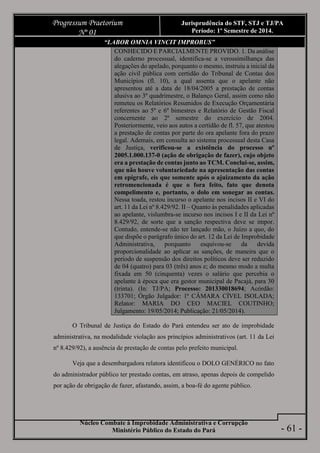 Núcleo Combate à Improbidade Administrativa e Corrupção
Ministério Público do Estado do Pará
Progressum Praetorium
Nº 01
Jurisprudência do STF, STJ e TJ/PA
Período: 1º Semestre de 2014.
- 61 -
“LABOR OMNIA VINCIT IMPROBUS”
CONHECIDO E PARCIALMENTE PROVIDO. 1. Da análise
do caderno processual, identifica-se a verossimilhança das
alegações do apelado, porquanto o mesmo, instruiu a inicial da
ação civil pública com certidão do Tribunal de Contas dos
Municípios (fl. 10), a qual assenta que o apelante não
apresentou até a data de 18/04/2005 a prestação de contas
alusiva ao 3º quadrimestre, o Balanço Geral, assim como não
remeteu os Relatórios Resumidos de Execução Orçamentária
referentes ao 5º e 6º bimestres e Relatório de Gestão Fiscal
concernente ao 2º semestre do exercício de 2004.
Posteriormente, veio aos autos a certidão de fl. 57, que atestou
a prestação de contas por parte do ora apelante fora do prazo
legal. Ademais, em consulta ao sistema processual desta Casa
de Justiça, verificou-se a existência do processo nº
2005.1.000.137-0 (ação de obrigação de fazer), cujo objeto
era a prestação de contas junto ao TCM. Conclui-se, assim,
que não houve voluntariedade na apresentação das contas
em epígrafe, eis que somente após o ajuizamento da ação
retromencionada é que o fora feito, fato que denota
compelimento e, portanto, o dolo em sonegar as contas.
Nessa toada, restou incurso o apelante nos incisos II e VI do
art. 11 da Lei nº 8.429/92. II – Quanto às penalidades aplicadas
ao apelante, vislumbra-se incurso nos incisos I e II da Lei nº
8.429/92, de sorte que a sanção respectiva deve se impor.
Contudo, entende-se não ter lançado mão, o Juízo a quo, do
que dispõe o parágrafo único do art. 12 da Lei de Improbidade
Administrativa, porquanto esquivou-se da devida
proporcionalidade ao aplicar as sanções, de maneira que o
período de suspensão dos direitos políticos deve ser reduzido
de 04 (quatro) para 03 (três) anos e; do mesmo modo a multa
fixada em 50 (cinquenta) vezes o salário que percebia o
apelante à época que era gestor municipal de Pacajá, para 30
(trinta). (In: TJ/PA; Processo: 201330018694; Acórdão:
133701; Órgão Julgador: 1ª CÂMARA CÍVEL ISOLADA;
Relator: MARIA DO CEO MACIEL COUTINHO;
Julgamento: 19/05/2014; Publicação: 21/05/2014).
O Tribunal de Justiça do Estado do Pará entendeu ser ato de improbidade
administrativa, na modalidade violação aos princípios administrativos (art. 11 da Lei
nº 8.429/92), a ausência de prestação de contas pelo prefeito municipal.
Veja que a desembargadora relatora identificou o DOLO GENÉRICO no fato
do administrador público ter prestado contas, em atraso, apenas depois de compelido
por ação de obrigação de fazer, afastando, assim, a boa-fé do agente público.
 