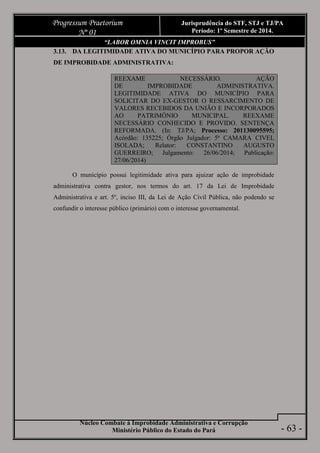 Núcleo Combate à Improbidade Administrativa e Corrupção
Ministério Público do Estado do Pará
Progressum Praetorium
Nº 01
Jurisprudência do STF, STJ e TJ/PA
Período: 1º Semestre de 2014.
- 63 -
“LABOR OMNIA VINCIT IMPROBUS”
3.13. DA LEGITIMIDADE ATIVA DO MUNICÍPIO PARA PROPOR AÇÃO
DE IMPROBIDADE ADMINISTRATIVA:
REEXAME NECESSÁRIO. AÇÃO
DE IMPROBIDADE ADMINISTRATIVA.
LEGITIMIDADE ATIVA DO MUNICÍPIO PARA
SOLICITAR DO EX-GESTOR O RESSARCIMENTO DE
VALORES RECEBIDOS DA UNIÃO E INCORPORADOS
AO PATRIMÔNIO MUNICIPAL. REEXAME
NECESSÁRIO CONHECIDO E PROVIDO. SENTENÇA
REFORMADA. (In: TJ/PA; Processo: 201130095595;
Acórdão: 135225; Órgão Julgador: 5ª CAMARA CIVEL
ISOLADA; Relator: CONSTANTINO AUGUSTO
GUERREIRO; Julgamento: 26/06/2014; Publicação:
27/06/2014)
O município possui legitimidade ativa para ajuizar ação de improbidade
administrativa contra gestor, nos termos do art. 17 da Lei de Improbidade
Administrativa e art. 5º, inciso III, da Lei de Ação Civil Pública, não podendo se
confundir o interesse público (primário) com o interesse governamental.
 
