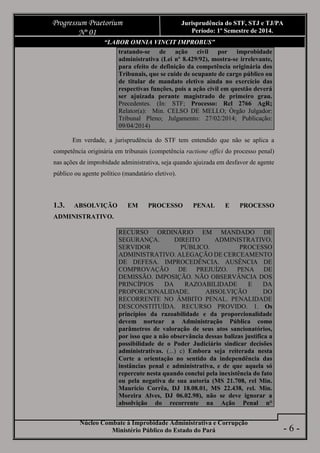 Núcleo Combate à Improbidade Administrativa e Corrupção
Ministério Público do Estado do Pará
Progressum Praetorium
Nº 01
Jurisprudência do STF, STJ e TJ/PA
Período: 1º Semestre de 2014.
- 6 -
“LABOR OMNIA VINCIT IMPROBUS”
tratando-se de ação civil por improbidade
administrativa (Lei nº 8.429/92), mostra-se irrelevante,
para efeito de definição da competência originária dos
Tribunais, que se cuide de ocupante de cargo público ou
de titular de mandato eletivo ainda no exercício das
respectivas funções, pois a ação civil em questão deverá
ser ajuizada perante magistrado de primeiro grau.
Precedentes. (In: STF; Processo: Rcl 2766 AgR;
Relator(a): Min. CELSO DE MELLO; Órgão Julgador:
Tribunal Pleno; Julgamento: 27/02/2014; Publicação:
09/04/2014)
Em verdade, a jurisprudência do STF tem entendido que não se aplica a
competência originária em tribunais (competência ractione offici do processo penal)
nas ações de improbidade administrativa, seja quando ajuizada em desfavor de agente
público ou agente político (mandatário eletivo).
1.3. ABSOLVIÇÃO EM PROCESSO PENAL E PROCESSO
ADMINISTRATIVO.
RECURSO ORDINÁRIO EM MANDADO DE
SEGURANÇA. DIREITO ADMINISTRATIVO.
SERVIDOR PÚBLICO. PROCESSO
ADMINISTRATIVO. ALEGAÇÃO DE CERCEAMENTO
DE DEFESA. IMPROCEDÊNCIA. AUSÊNCIA DE
COMPROVAÇÃO DE PREJUÍZO. PENA DE
DEMISSÃO. IMPOSIÇÃO. NÃO OBSERVÂNCIA DOS
PRINCÍPIOS DA RAZOABILIDADE E DA
PROPORCIONALIDADE. ABSOLVIÇÃO DO
RECORRENTE NO ÂMBITO PENAL. PENALIDADE
DESCONSTITUÍDA. RECURSO PROVIDO. 1. Os
princípios da razoabilidade e da proporcionalidade
devem nortear a Administração Pública como
parâmetros de valoração de seus atos sancionatórios,
por isso que a não observância dessas balizas justifica a
possibilidade de o Poder Judiciário sindicar decisões
administrativas. (...) c) Embora seja reiterada nesta
Corte a orientação no sentido da independência das
instâncias penal e administrativa, e de que aquela só
repercute nesta quando conclui pela inexistência do fato
ou pela negativa de sua autoria (MS 21.708, rel Min.
Maurício Corrêa, DJ 18.08.01, MS 22.438, rel. Min.
Moreira Alves, DJ 06.02.98), não se deve ignorar a
absolvição do recorrente na Ação Penal n°
 