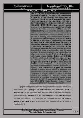 Núcleo Combate à Improbidade Administrativa e Corrupção
Ministério Público do Estado do Pará
Progressum Praetorium
Nº 01
Jurisprudência do STF, STJ e TJ/PA
Período: 1º Semestre de 2014.
- 7 -
“LABOR OMNIA VINCIT IMPROBUS”
2006.39.02.00204-0, oriunda do Processo Administrativo
Disciplinar n° 54100.001143/2005-52, sob a justificativa
de falta de provas concretas para condenação do
recorrente, a qual merece a transcrição, in verbis:
“Neste ato, ABSOLVO os réus ALMIR DE LIMA
BRANDÃO, ERMINO MORAES PEREIRA e JOSÉ
OSMANDO FIGUEIREDO, por inexistir prova
bastante de seu concurso para a prática da infração
penal (art. 386, inc. V, CPP), consoante
fundamentação.”; d) É consabido incumbir ao agente
público, quando da edição dos atos administrativos,
demonstrar a pertinência dos motivos arguidos aos fins a
que o ato se destina [Celso Antônio Bandeira de Mello –
RDP90/64]; e) Consoante disposto no artigo 128 da Lei
n° 8.112/90, na aplicação da sanção ao servidor devem
ser observadas a gravidade do ilícito disciplinar, a
culpabilidade do servidor, o dano causado ao erário, as
circunstâncias agravantes ou atenuantes e os
antecedentes funcionais. Em outras palavras, a referida
disposição legal impõe ao administrador a observância dos
postulados da proporcionalidade e da razoabilidade na
aplicação de sanções; f) A absolvição penal, que, in casu,
ocorreu, nem sempre vincula a decisão a ser proferida
no âmbito administrativo disciplinar, sendo certo que
não há comprovação, no caso sub judice, da prática de
qualquer falta residual de gravidade ímpar capaz de
justificar a sua demissão; (...) i) Ex positis, dou
provimento ao presente recurso ordinário em mandado de
segurança para desconstituir a pena de demissão
cominada a Ermino Moraes Pereira e determinar sua
imediata reintegração ao quadro do Instituto Nacional de
Colonização e Reforma Agrária – INCRA. 5. Recurso
ordinário em mandado de segurança provido para
desconstituir a penalidade de demissão imposta ao ora
recorrente. (In: STF; Processo: RMS 28208; Relator(a):
Min. LUIZ FUX; Órgão Julgador: Primeira Turma;
Julgamento: 25/02/2014; Publicação: 20/03/2014).
O julgado acima ementado ressalta que a jurisprudência nacional consolidou o
entendimento pelo princípio da independência das instâncias penal e
administrativa, e que a instância penal somente repercute na seara administrativa
quando conclui pela inexistência do fato ou pela negativa de sua autoria (conforme
preceitua o art. 126 da Lei nº 8.112/90), não vinculando, em tese, nos casos de
absolvição por falta de provas, conforme outra jurisprudência do Tribunal da
Cidadania (STJ):
 