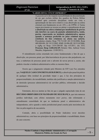 Núcleo Combate à Improbidade Administrativa e Corrupção
Ministério Público do Estado do Pará
Progressum Praetorium
Nº 01
Jurisprudência do STF, STJ e TJ/PA
Período: 1º Semestre de 2014.
- 8 -
“LABOR OMNIA VINCIT IMPROBUS”
A quaestio juris diz respeito à possibilidade de desconstituição
do ato que excluiu militar dos quadros da Polícia Militar
estadual após comissão disciplinar, tendo em vista a
apresentação de fato novo relativo à sua absolvição na esfera
criminal com fundamento no art. 439, c, do CPPM. A Turma
negou provimento ao recurso ao adotar o entendimento de que
a absolvição na esfera criminal por insuficiência de provas
não interfere na seara da punição administrativa, tendo,
porém, repercussão na instância administrativa apenas
quando a sentença proferida no juízo criminal nega a
existência do fato criminoso ou afasta sua autoria.
Precedentes citados: Resp 770.712-SP, DJ 23/10/2006; Resp
409.890-RS, DJ 19/12/2002; RMS 10.496-SP, DJ 9/10/2006,
e AgRg no Resp 1.019.280-SP, Dje 4/5/2011. (In: STJ;
Processo: Resp 1.028.436-SP; Relator: Min. Adilson Vieira
Macabu; Julgamento: 15/09/2011).
O entendimento acima ementado tem como fundamentado o fato de que a
absolvição, em processo penal, por falta/inexistência de provas não prejudicaria, em
tese, a reabertura do processo penal com o advento de novas provas e, assim, não
poderia vincular a instância administrativa sobre os mesmos fatos.
Ocorre que o julgamento relatado pelo Ministro do STF Luiz Fux entendeu
que, NAQUELE CASO CONCRETO (SUB JUDICE), a absolvição penal da prática
de qualquer falta residual de gravidade ímpar o que, à luz dos princípios da
proporcionalidade e da razoabilidade, também não justificaria a sanção administrativa
de demissão (processo administrativo) do servidor público, reformando a decisão
administrativa.
Entretanto, deve-se atentar ao fato de que o julgado supracitado trata de um
RECURSO ORDINÁRIO EM MANDADO DE SEGURANÇA, que tem natureza
jurídica individual, com efeitos meramente inter partes, não reformando o
entendimento consolidado de que as instâncias penal e administrativo são
independentes, salvo quando a tutela jurisdicional penal conclui pela inexistência do
fato ou pela negativa de sua autoria.
Contudo, abriu a possibilidade do Poder Judiciário rever decisões
administrativas, com base nos princípios da proporcionalidade e razoabilidade, diante
do caso concreto.
 