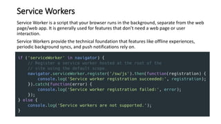 Service Workers
Service Worker is a script that your browser runs in the background, separate from the web
page/web app. It is generally used for features that don’t need a web page or user
interaction.
Service Workers provide the technical foundation that features like offline experiences,
periodic background syncs, and push notifications rely on.
 