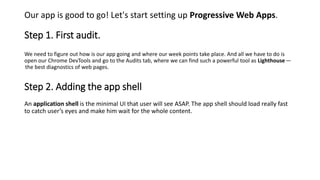 Step 1. First audit.
Our app is good to go! Let's start setting up Progressive Web Apps.
We need to figure out how is our app going and where our week points take place. And all we have to do is
open our Chrome DevTools and go to the Audits tab, where we can find such a powerful tool as Lighthouse—
 the best diagnostics of web pages.
Step 2. Adding the app shell
An application shell is the minimal UI that user will see ASAP. The app shell should load really fast
to catch user’s eyes and make him wait for the whole content.
 
