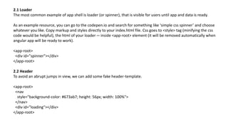 2.1 Loader
The most common example of app shell is loader (or spinner), that is visible for users until app and data is ready.
As an example resource, you can go to the codepen.io and search for something like ‘simple css spinner’ and choose
whatever you like. Copy markup and styles directly to your index.html file. Css goes to <style> tag (minifying the css
code would be helpful), the html of your loader — inside <app-root> element (it will be removed automatically when
angular app will be ready to work).
<app-root>
<div id="spinner"></div>
</app-root>
2.2 Header
To avoid an abrupt jumps in view, we can add some fake header-template.
<app-root>
<nav
style="background-color: #673ab7; height: 56px; width: 100%">
</nav>
<div id="loading"></div>
</app-root>
 