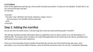 2.3 JS Fallback
Some of the Lighthouse warning says, that we didn’t provide any content, if scripts are not available. To deal with it, we
can use the html tag <noscript>.
For example:
<noscript>
<h3 style="color: #673ab7; font-family: Helvetica; margin: 2rem;">
Sorry, but app is not available without javascript
</h3>
</noscript>
Step 3. Adding the manifest
we can see from the audit results, 3 red warnings tell us that we need something called “manifest”.
The web app manifest provides information about an application (such as name, author, icon, and description) in a
JSON text file. The purpose of the manifest is to install web applications to the homescreen of a device, providing users
with quicker access and a richer experience.
There are a lot of examples of how manifest should look like, but the core info should include app name, short
description, urls to icons for different devices, name of start file and theme color. For our test, I created the following:
 