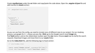 Create manifest.json under the src folder and copy/paste the code above. Open the .angular-cli.json file and
add manifest to assets section:
As you can see from the config, we need to include icons of different sizes to our project. For our studying
process, just google for it — choose any you like. (Hint: go to the Google search result Image tab,
find Tools button, and on the slided down toolbar open the size menu. Choose exact size to clarify the search
request). Download images and move them to our assets folder.
Go to the index.html file, add the following tags to head section:
 