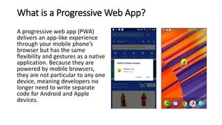 What is a Progressive Web App?
A progressive web app (PWA)
delivers an app-like experience
through your mobile phone’s
browser but has the same
flexibility and gestures as a native
application. Because they are
powered by mobile browsers,
they are not particular to any one
device, meaning developers no
longer need to write separate
code for Android and Apple
devices.
 
