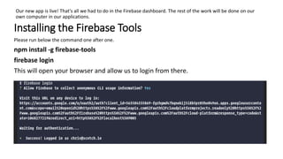 Our new app is live! That's all we had to do in the Firebase dashboard. The rest of the work will be done on our
own computer in our applications.
Installing the Firebase Tools
Please run below the command one after one.
npm install -g firebase-tools
firebase login
This will open your browser and allow us to login from there.
 