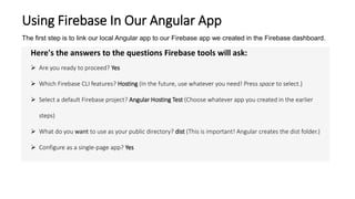Using Firebase In Our Angular App
The first step is to link our local Angular app to our Firebase app we created in the Firebase dashboard.
Here's the answers to the questions Firebase tools will ask:
 Are you ready to proceed? Yes
 Which Firebase CLI features? Hosting (In the future, use whatever you need! Press space to select.)
 Select a default Firebase project? Angular Hosting Test (Choose whatever app you created in the earlier
steps)
 What do you want to use as your public directory? dist (This is important! Angular creates the dist folder.)
 Configure as a single-page app? Yes
 
