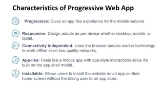 Characteristics of Progressive Web App
Progressive: Gives an app like experience for the mobile website.
Responsive: Design adapts as per device whether desktop, mobile, or
tablet.
Connectivity independent: Uses the browser service worker technology
to work offline or on low-quality networks.
App-like: Feels like a mobile app with app-style interactions since it's
built on the app shell model.
Installable: Allows users to install the website as an app on their
home screen without the taking user to an app store.
 
