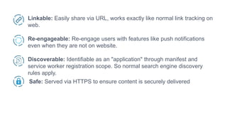 Linkable: Easily share via URL, works exactly like normal link tracking on
web.
Re-engageable: Re-engage users with features like push notifications
even when they are not on website.
Discoverable: Identifiable as an "application" through manifest and
service worker registration scope. So normal search engine discovery
rules apply.
Safe: Served via HTTPS to ensure content is securely delivered
 