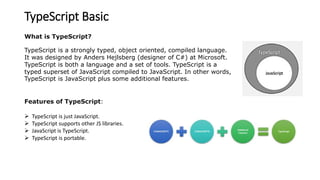 TypeScript Basic
What is TypeScript?
TypeScript is a strongly typed, object oriented, compiled language.
It was designed by Anders Hejlsberg (designer of C#) at Microsoft.
TypeScript is both a language and a set of tools. TypeScript is a
typed superset of JavaScript compiled to JavaScript. In other words,
TypeScript is JavaScript plus some additional features.
Features of TypeScript:
 TypeScript is just JavaScript.
 TypeScript supports other JS libraries.
 JavaScript is TypeScript.
 TypeScript is portable.
 