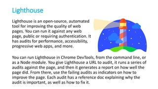 Lighthouse
Lighthouse is an open-source, automated
tool for improving the quality of web
pages. You can run it against any web
page, public or requiring authentication. It
has audits for performance, accessibility,
progressive web apps, and more.
You can run Lighthouse in Chrome DevTools, from the command line, or
as a Node module. You give Lighthouse a URL to audit, it runs a series of
audits against the page, and then it generates a report on how well the
page did. From there, use the failing audits as indicators on how to
improve the page. Each audit has a reference doc explaining why the
audit is important, as well as how to fix it.
 