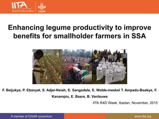 A member of CGIAR consortium www.iita.org
Putting Nitrogen fixation to
work for small holder farmer
Enhancing legume productivity to improve
benefits for smallholder farmers in SSA
F. Baijukya, P. Ebanyat, S. Adjei-Nsiah, E. Sangodele, E. Wolde-meskel T. Ampadu-Boakye, F.
Kanampiu, E. Baars, B. Vanlauwe
IITA R4D Week, Ibadan, November, 2015
 