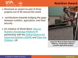 A member of CGIAR consortium www.iita.org
Nutrition Award
 Received an award as part of three
projects out of 50 around the world
 contributions towards bridging the gaps
between nutrition, agriculture, and food
security
 An initiative of World Bank: Secure
Nutrition Knowledge Platform in
partnership with the Global Alliance for
Improved Nutrition (GAIN) and Save the
Children, UK
Award for Most Scalable Approach:
N2Africa, outstanding nutrition-
sensitive agriculture project
 