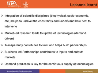 A member of CGIAR consortium www.iita.org
Lessons learnt
 Integration of scientific disciplines (biophysical, socio-economic,
etc.) helps to unravel the constraints and understand how best to
intervene
 Market-led research leads to uptake of technologies (demand
driven)
 Transparency contributes to trust and helps build partnerships
 Business led Partnerships contributes to inputs and outputs
markets
 Demand prediction is key for the continuous supply of technologies
 