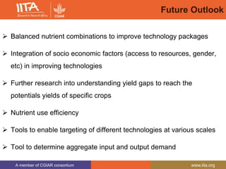 A member of CGIAR consortium www.iita.org
Future Outlook
 Balanced nutrient combinations to improve technology packages
 Integration of socio economic factors (access to resources, gender,
etc) in improving technologies
 Further research into understanding yield gaps to reach the
potentials yields of specific crops
 Nutrient use efficiency
 Tools to enable targeting of different technologies at various scales
 Tool to determine aggregate input and output demand
 