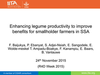 A member of CGIAR consortium www.iita.orgwww.iita.orgA member of CGIAR consortium
Enhancing legume productivity to improve
benefits for smallholder farmers in SSA
F. Baijukya, P. Ebanyat, S. Adjei-Nsiah, E. Sangodele, E.
Wolde-meskel T. Ampadu-Boakye, F. Kanampiu, E. Baars,
B. Vanlauwe
24th November 2015
(R4D Week 2015)
 