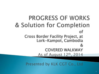 of
Cross Border Facility Project, at
Lork-Kampot, Cambodia
&
COVERED WALKWAY
As of August 12th, 2014
Presented by KLK CGT Co., Ltd
1
 