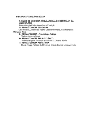 BIBLIOGRAFIA RECOMENDADA
1- GUIAS DE MEDICINA AMBULATORIAL E HOSPITALAR DA
UNIFESP-EPM
Reumatologia-Emilia Inoue Sato- 2ª edição
2- REUMATOLOGIA ESSENCIAL
Caio Moreira,Geraldo da Rocha Castelar Pinheiro,João Francisco
Marques Neto
3- REUMATOLOGIA –Princípios e Prática
Thelma Larocca Skare
4- REUMATOLOGIA PARA O CLÍNICO
Natalino Hajime Yoshinari e Eloísa S.D.Oliveira Bonfá
5- REUMATOLOGIA PEDIÁTRICA
Sheila Knupp Feitosa de Oliveira e Eneida Correia Lima Azevedo
 
