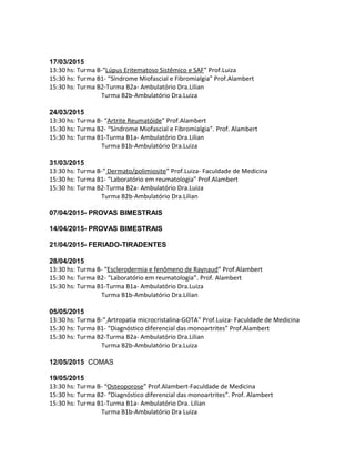 17/03/2015
13:30 hs: Turma B-“Lúpus Eritematoso Sistêmico e SAF” Prof.Luiza
15:30 hs: Turma B1- “Síndrome Miofascial e Fibromialgia” Prof.Alambert
15:30 hs: Turma B2-Turma B2a- Ambulatório Dra.Lilian
Turma B2b-Ambulatório Dra.Luiza
24/03/2015
13:30 hs: Turma B- “Artrite Reumatóide” Prof.Alambert
15:30 hs: Turma B2- “Síndrome Miofascial e Fibromialgia”. Prof. Alambert
15:30 hs: Turma B1-Turma B1a- Ambulatório Dra.Lilian
Turma B1b-Ambulatório Dra.Luiza
31/03/2015
13:30 hs: Turma B-“ Dermato/polimiosite” Prof.Luiza- Faculdade de Medicina
15:30 hs: Turma B1- “Laboratório em reumatologia” Prof.Alambert
15:30 hs: Turma B2-Turma B2a- Ambulatório Dra.Luiza
Turma B2b-Ambulatório Dra.Lilian
07/04/2015- PROVAS BIMESTRAIS
14/04/2015- PROVAS BIMESTRAIS
21/04/2015- FERIADO-TIRADENTES
28/04/2015
13:30 hs: Turma B- “Esclerodermia e fenômeno de Raynaud” Prof.Alambert
15:30 hs: Turma B2- “Laboratório em reumatologia”. Prof. Alambert
15:30 hs: Turma B1-Turma B1a- Ambulatório Dra.Luiza
Turma B1b-Ambulatório Dra.Lilian
05/05/2015
13:30 hs: Turma B-“ Artropatia microcristalina-GOTA” Prof.Luiza- Faculdade de Medicina
15:30 hs: Turma B1- “Diagnóstico diferencial das monoartrites” Prof.Alambert
15:30 hs: Turma B2-Turma B2a- Ambulatório Dra.Lilian
Turma B2b-Ambulatório Dra.Luiza
12/05/2015 COMAS
19/05/2015
13:30 hs: Turma B- “Osteoporose” Prof.Alambert-Faculdade de Medicina
15:30 hs: Turma B2- “Diagnóstico diferencial das monoartrites”. Prof. Alambert
15:30 hs: Turma B1-Turma B1a- Ambulatório Dra. Lilian
Turma B1b-Ambulatório Dra Luiza
 