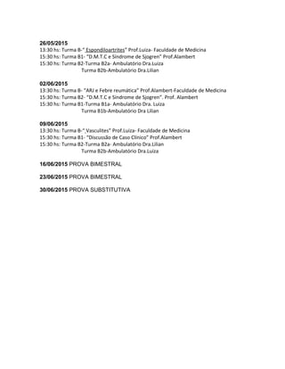 26/05/2015
13:30 hs: Turma B-“ Espondiloartrites” Prof.Luiza- Faculdade de Medicina
15:30 hs: Turma B1- “D.M.T.C e Síndrome de Sjogren” Prof.Alambert
15:30 hs: Turma B2-Turma B2a- Ambulatório Dra.Luiza
Turma B2b-Ambulatório Dra.Lilian
02/06/2015
13:30 hs: Turma B- “ARJ e Febre reumática” Prof.Alambert-Faculdade de Medicina
15:30 hs: Turma B2- “D.M.T.C e Síndrome de Sjogren”. Prof. Alambert
15:30 hs: Turma B1-Turma B1a- Ambulatório Dra. Luiza
Turma B1b-Ambulatório Dra Lilian
09/06/2015
13:30 hs: Turma B-“ Vasculites” Prof.Luiza- Faculdade de Medicina
15:30 hs: Turma B1- “Discussão de Caso Clínico” Prof.Alambert
15:30 hs: Turma B2-Turma B2a- Ambulatório Dra.Lilian
Turma B2b-Ambulatório Dra.Luiza
16/06/2015 PROVA BIMESTRAL
23/06/2015 PROVA BIMESTRAL
30/06/2015 PROVA SUBSTITUTIVA
 