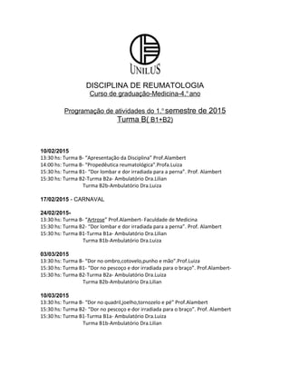DISCIPLINA DE REUMATOLOGIA
Curso de graduação-Medicina-4.o
ano
Programação de atividades do 1.o
semestre de 2015
Turma B( B1+B2)
10/02/2015
13:30 hs: Turma B- “Apresentação da Disciplina” Prof.Alambert
14:00 hs: Turma B- “Propedêutica reumatológica”.Profa.Luiza
15:30 hs: Turma B1- “Dor lombar e dor irradiada para a perna”. Prof. Alambert
15:30 hs: Turma B2-Turma B2a- Ambulatório Dra.Lilian
Turma B2b-Ambulatório Dra.Luiza
17/02/2015 - CARNAVAL
24/02/2015-
13:30 hs: Turma B- “Artrose” Prof.Alambert- Faculdade de Medicina
15:30 hs: Turma B2- “Dor lombar e dor irradiada para a perna”. Prof. Alambert
15:30 hs: Turma B1-Turma B1a- Ambulatório Dra.Lilian
Turma B1b-Ambulatório Dra.Luiza
03/03/2015
13:30 hs: Turma B- “Dor no ombro,cotovelo,punho e mão”.Prof.Luiza
15:30 hs: Turma B1- “Dor no pescoço e dor irradiada para o braço”. Prof.Alambert-
15:30 hs: Turma B2-Turma B2a- Ambulatório Dra.Luiza
Turma B2b-Ambulatório Dra.Lilian
10/03/2015
13:30 hs: Turma B- “Dor no quadril,joelho,tornozelo e pé” Prof.Alambert
15:30 hs: Turma B2- “Dor no pescoço e dor irradiada para o braço”. Prof. Alambert
15:30 hs: Turma B1-Turma B1a- Ambulatório Dra.Luiza
Turma B1b-Ambulatório Dra.Lilian
 