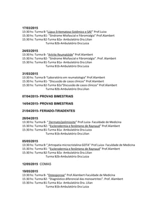 17/03/2015
13:30 hs: Turma B-“Lúpus Eritematoso Sistêmico e SAF” Prof.Luiza
15:30 hs: Turma B1- “Síndrome Miofascial e Fibromialgia” Prof.Alambert
15:30 hs: Turma B2-Turma B2a- Ambulatório Dra.Lilian
Turma B2b-Ambulatório Dra.Luiza
24/03/2015
13:30 hs: Turma B- “Artrite Reumatóide” Prof.Alambert
15:30 hs: Turma B2- “Síndrome Miofascial e Fibromialgia”. Prof. Alambert
15:30 hs: Turma B1-Turma B1a- Ambulatório Dra.Lilian
Turma B1b-Ambulatório Dra.Luiza
31/03/2015
13:30 hs: Turma B-“Laboratório em reumatologia” Prof.Alambert
15:30 hs: Turma B1- “Discussão de casos clínicos” Prof.Alambert
15:30 hs: Turma B2-Turma B2a“Discussão de casos clínicos” Prof.Alambert
Turma B2b-Ambulatório Dra.Lilian
07/04/2015- PROVAS BIMESTRAIS
14/04/2015- PROVAS BIMESTRAIS
21/04/2015- FERIADO-TIRADENTES
28/04/2015
13:30 hs: Turma B- “ Dermato/polimiosite” Prof.Luiza- Faculdade de Medicina
15:30 hs: Turma B2- “Esclerodermia e fenômeno de Raynaud” Prof.Alambert
15:30 hs: Turma B1-Turma B1a- Ambulatório Dra.Luiza
Turma B1b-Ambulatório Dra.Lilian
05/05/2015
13:30 hs: Turma B-“ Artropatia microcristalina-GOTA” Prof.Luiza- Faculdade de Medicina
15:30 hs: Turma B1- “Esclerodermia e fenômeno de Raynaud” Prof.Alambert
15:30 hs: Turma B2-Turma B2a- Ambulatório Dra.Lilian
Turma B2b-Ambulatório Dra.Luiza
12/05/2015 COMAS
19/05/2015
13:30 hs: Turma B- “Osteoporose” Prof.Alambert-Faculdade de Medicina
15:30 hs: Turma B2- “Diagnóstico diferencial das monoartrites”. Prof. Alambert
15:30 hs: Turma B1-Turma B1a- Ambulatório Dra. Lilian
Turma B1b-Ambulatório Dra Luiza
 