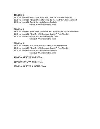 26/05/2015
13:30 hs: Turma B-“ Espondiloartrites” Prof.Luiza- Faculdade de Medicina
15:30 hs: Turma B1- “Diagnóstico diferencial das monoartrites”. Prof. Alambert
15:30 hs: Turma B2-Turma B2a- Ambulatório Dra.Luiza
Turma B2b-Ambulatório Dra.Lilian
02/06/2015
13:30 hs: Turma B- “ARJ e Febre reumática” Prof.Alambert-Faculdade de Medicina
15:30 hs: Turma B2- “D.M.T.C e Síndrome de Sjogren”. Prof. Alambert
15:30 hs: Turma B1-Turma B1a- Ambulatório Dra. Luiza
Turma B1b-Ambulatório Dra Lilian
09/06/2015
13:30 hs: Turma B-“ Vasculites” Prof.Luiza- Faculdade de Medicina
15:30 hs: Turma B1- “D.M.T.C e Síndrome de Sjogren”. Prof. Alambert
15:30 hs: Turma B2-Turma B2a- Ambulatório Dra.Lilian
Turma B2b-Ambulatório Dra.Luiza
16/06/2015 PROVA BIMESTRAL
23/06/2015 PROVA BIMESTRAL
30/06/2015 PROVA SUBSTITUTIVA
 